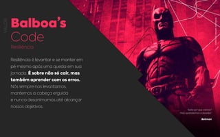 VALOR
Balboa’s
Code
Resiliência
Resiliência é levantar e se manter em
pé mesmo após uma queda em sua
jornada. É sobre não só cair, mas
também aprender com os erros.
Nós sempre nos levantamos,
mantemos a cabeça erguida
e nunca desanimamos até alcançar
nossos objetivos.
“Sabe por que caímos?
Para aprendermos a levantar”
Batman
REPROUÇÃO:BATMAN,DCCOMICS.
 