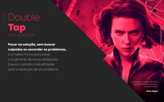 VALOR
Double
Tap
Foco na solução
Focar na solução, sem buscar
culpados ou esconder os problemas,
é a melhor forma para evitar
o surgimento de novos obstáculos.
Esse é o caminho mais eficiente
para a resolução de um problema.
“Só porque é o caminho de menor
esforço não significa que seja o
caminho errado.”
Viúva Negra
REPRODUÇÃO:VIÚVANEGRA,MARVELCOMICS.
 