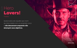 VALOR
Hero
Lovers!
Paixão
Apaixonados são aqueles que vivem
de mãos dadas com um propósito único
e não descansam enquanto não
alcançam seus objetivos.
“Se é o que você gosta, faça.
E não deixe ninguém tirar
isso da sua cabeça.“
Indiana Jones
REPRODUÇÃO:INDINAJONES,ELSTREESTUDIOS.
 