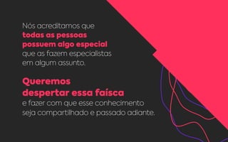 Nós acreditamos que
todas as pessoas
possuem algo especial
que as fazem especialistas
em algum assunto.
Queremos
despertar essa faísca
e fazer com que esse conhecimento
seja compartilhado e passado adiante.
 