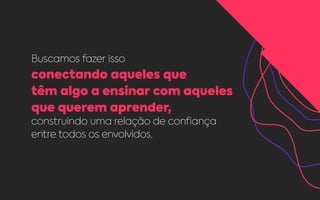 Buscamos fazer isso
conectando aqueles que
têm algo a ensinar com aqueles
que querem aprender,
construindo uma relação de confiança
entre todos os envolvidos.
 