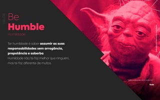 VALOR
Be
Humble
Humildade
Ter humildade é saber assumir as suas
responsabilidades sem arrogância,
prepotência e soberba.
Humildade não te faz melhor que ninguém,
mas te faz diferente de muitos.
“Muito a aprender você ainda tem.”
Yoda
REPRODUÇÃO:MESTREYODA,STARWARSREBEL.
 