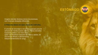 ESTÔMAGO
Imagine atender diversos donos de empresas,
com diversas situações diferentes.
É PRECISO MAIS DO QUE JOGO DE CINTURA.
É preciso se encorajar e encorajar a equipe para ter
sempre em mente nossos valores. Tomar decisões
baseadas neles e, no meio disso,
saber dar feedback baseado em fatos e dados, ter
conversas difíceis e alinhamentos
independentemente do cargo.
 
