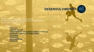 DESENVOLVIMENTO
Nossos EAGênios são nossa melhor aquisição,
por isso nos esforçamos para oferecer um desenvolvimento
pleno a todos os talentos do EAG.
COMO?
TALK EAG
CURSOS ON LINE
TREINAMENTOS DE DESENOLVIMENTO PESSOAL
DESENVOLVIMENTO DE HABILIDADES
COACHING
FEEDBACK
BENCHMARKING
DESAFIOS
 