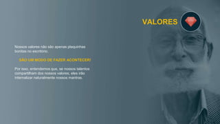 VALORES
Nossos valores não são apenas plaquinhas
bonitas no escritório.
SÃO UM MODO DE FAZER ACONTECER!
Por isso, entendemos que, se nossos talentos
compartilham dos nossos valores, eles irão
internalizar naturalmente nossos mantras.
 