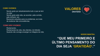 Sendo grato por absolutamente tudo o que se tem
na vida.
Sendo grato pela vida, ao acordar, pela comida,
pelo dinheiro, etc.
Buscando soluções para os problemas, ao invés
de reclamar das circunstâncias
VALORES
GRATIDÃO
“QUE MEU PRIMEIRO E
ÚLTIMO PENSAMENTO DO
DIA SEJA ‘GRATIDÃO’.”
NOSSO MANTRA:
COMO VIVEMOS
COMO NÃO VIVEMOS
Reclamando.
Reclamando da vida, dos clientes, do trânsito.
Quando não consigo enxergar os milagres da vida.
 