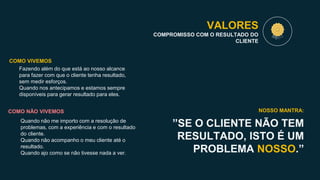 VALORES
COMPROMISSO COM O RESULTADO DO
CLIENTE
”SE O CLIENTE NÃO TEM
RESULTADO, ISTO É UM
PROBLEMA NOSSO.”
NOSSO MANTRA:
Fazendo além do que está ao nosso alcance
para fazer com que o cliente tenha resultado,
sem medir esforços.
Quando nos antecipamos e estamos sempre
disponíveis para gerar resultado para eles.
COMO VIVEMOS
COMO NÃO VIVEMOS
Quando não me importo com a resolução de
problemas, com a experiência e com o resultado
do cliente.
Quando não acompanho o meu cliente até o
resultado.
Quando ajo como se não tivesse nada a ver.
 