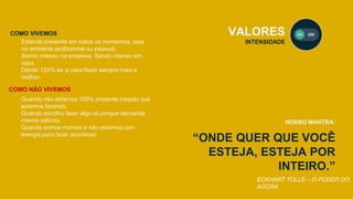 “ONDE QUER QUE VOCÊ
ESTEJA, ESTEJA POR
INTEIRO.”
VALORES
INTENSIDADE
NOSSO MANTRA:
ECKHART TOLLE – O PODER DO
AGORA
Estando presente em todos os momentos, seja
no ambiente profissional ou pessoal.
Sendo intenso na empresa. Sendo intenso em
casa.
Dando 120% de si para fazer sempre mais e
melhor.
COMO VIVEMOS
COMO NÃO VIVEMOS
Quando não estamos 100% presente naquilo que
estamos fazendo.
Quando escolho fazer algo só porque demanda
menos esforço.
Quando somos mornos e não estamos com
energia para fazer acontecer.
 