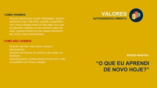 “O QUE EU APRENDI
DE NOVO HOJE?”
VALORES
AUTODESENVOLVIMENTO
NOSSO MANTRA:
Quando desenvolvo novas habilidades, quando
apresento meu Talk EAG, quando compartilho
com meus colegas todos os dias algo novo que
eu descobri, quando eu me conheço cada vez
mais, quando invisto no meu desenvolvimento,
leio livros e faço treinamentos.
COMO VIVEMOS
COMO NÃO VIVEMOS
Quando não leio, não busco cursos e
treinamentos.
Quando não escuto os outros e não aceito um
feedback.
Quando guardo conhecimento só pra mim e não
compartilho com meus colegas.
 