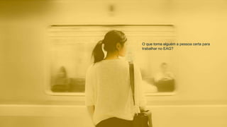 O que torna alguém a pessoa certa para
trabalhar no EAG?
 