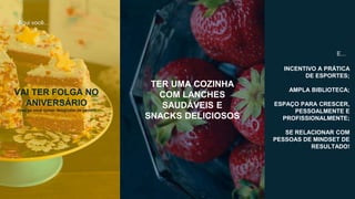 Aqui você...
VAI TER FOLGA NO
ANIVERSÁRIO
(isso se você quiser desgrudar da gente!)
INCENTIVO A PRÁTICA
DE ESPORTES;
AMPLA BIBLIOTECA;
ESPAÇO PARA CRESCER,
PESSOALMENTE E
PROFISSIONALMENTE;
SE RELACIONAR COM
PESSOAS DE MINDSET DE
RESULTADO!
E...
TER UMA COZINHA
COM LANCHES
SAUDÁVEIS E
SNACKS DELICIOSOS
 