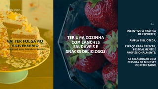 Aqui você...
VAI TER FOLGA NO
ANIVERSÁRIO
(isso se você quiser desgrudar da gente!)
INCENTIVO À PRÁTICA
DE ESPORTES;
AMPLA BIBLIOTECA;
ESPAÇO PARA CRESCER,
PESSOALMENTE E
PROFISSIONALMENTE;
SE RELACIONAR COM
PESSOAS DE MINDSET
DE RESULTADO!
E...
TER UMA COZINHA
COM LANCHES
SAUDÁVEIS E
SNACKS DELICIOSOS
 