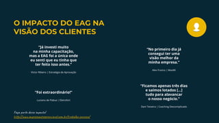 Faça p de m a t !
h p://w .em s a er av .co .b /t a l -co c /
“Foi extraordinário!”
Luciano de Pádua | Eletrofort
“No primeiro dia já
consegui ter uma
visão melhor da
minha empresa.”
Alex Franco | MaxWi
“Ficamos apenas três dias
e saímos lotados [...]
tudo para alavancar
o nosso negócio.”
Dani Teixeira | Coaching Descomplicado
“Já investi muito
na minha capacitação,
mas a EAG foi a única onde
eu senti que eu tinha que
ter feito isso antes.”
Víctor Ribeiro | Estratégia de Aprovação
O IMPACTO DO EAG NA
VISÃO DOS CLIENTES
 