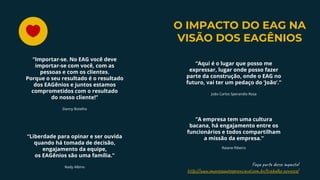“Liberdade para opinar e ser ouvida
quando há tomada de decisão,
engajamento da equipe,
os EAGênios são uma família.”
Nady Albino
“Aqui é o lugar que posso me
expressar, lugar onde posso fazer
parte da construção, onde o EAG no
futuro, vai ter um pedaço do ‘João’.”
João Carlos Sperandio Rosa
“A empresa tem uma cultura
bacana, há engajamento entre os
funcionários e todos compartilham
a missão da empresa.”
Raiane Ribeiro
“Importar-se. No EAG você deve
importar-se com você, com as
pessoas e com os clientes.
Porque o seu resultado é o resultado
dos EAGênios e juntos estamos
comprometidos com o resultado
do nosso cliente!”
Danny Botelho
O IMPACTO DO EAG NA
VISÃO DOS EAGÊNIOS
Faça p de m a t !
h p://w .em s a er av .co .b /t a l -co c /
 