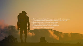 1. Geramos impacto positivo para centenas de empresários
2. Compartilhamos conhecimento dentro e fora do EAG
3. Desenvolvemos e valorizamos pessoas
4. Foco no cliente e em gerar resultados
5. Oferecemos o melhor para os melhores
6. Estamos em constante evolução.
 