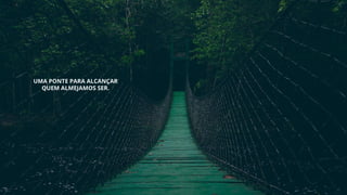 UMA PONTE PARA ALCANÇAR
QUEM ALMEJAMOS SER.
 