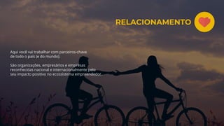 Aqui você vai trabalhar com parceiros-chave
de todo o país (e do mundo).
São organizações, empresários e empresas
reconhecidas nacional e internacionalmente pelo
seu impacto positivo no ecossistema empreendedor.
RELACIONAMENTO
 
