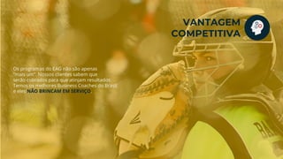 Os programas do EAG não são apenas
“mais um”. Nossos clientes sabem que
serão cobrados para que atinjam resultados.
Temos os melhores Business Coaches do Brasil
e eles NÃO BRINCAM EM SERVIÇO.
VANTAGEM
COMPETITIVA
 