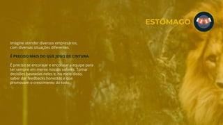 Imagine atender diversos empresários,
com diversas situações diferentes.
É PRECISO MAIS DO QUE JOGO DE CINTURA.
É preciso se encorajar e encorajar a equipe para
ter sempre em mente nossos valores. Tomar
decisões baseadas neles e, no meio disso,
saber dar feedbacks honestos e que
promovam o crescimento do todo.
ESTÔMAGO
 
