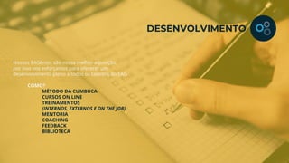 Nossos EAGênios são nossa melhor aquisição,
por isso nos esforçamos para oferecer um
desenvolvimento pleno a todos os talentos do EAG.
COMO?
MÉTODO DA CUMBUCA
CURSOS ON LINE
TREINAMENTOS
(INTERNOS, EXTERNOS E ON THE JOB)
MENTORIA
COACHING
FEEDBACK
BIBLIOTECA
DESENVOLVIMENTO
 