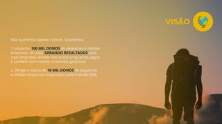 Não queremos apenas crescer. Queremos:
1. Impactar 100 MIL DONOS de pequenas e médias
empresas. Ou seja, GERANDO RESULTADOS para
suas empresas através dos nosso programas pagos
e também com nossos conteúdos gratuitos.
2. Atingir a marca de 10 MIL DONOS de pequenas
e médias empresas impactados pela Imersão EAG.
VISÃO
 
