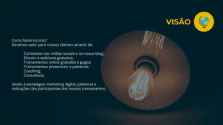 Como fazemos isso?
Geramos valor para nossos clientes através de:
Conteúdos nas mídias sociais e no nosso blog;
Ebooks e webinars gratuitos;
Treinamentos online gratuitos e pagos;
Treinamentos presenciais e palestras;
Coaching;
Consultoria.
Aliado à estratégias marketing digital, palestras e
indicações dos participantes dos nossos treinamentos.
VISÃO
 