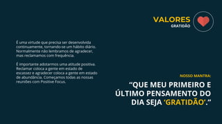É uma virtude que precisa ser desenvolvida
continuamente, tornando-se um hábito diário.
Normalmente não lembramos de agradecer,
mas reclamamos com frequência.
É importante adotarmos uma atitude positiva.
Reclamar coloca a gente em estado de
escassez e agradecer coloca a gente em estado
de abundância. Começamos todas as nossas
reuniões com Positive Focus.
“QUE MEU PRIMEIRO E
ÚLTIMO PENSAMENTO DO
DIA SEJA ‘GRATIDÃO’.”
NOSSO MANTRA:
VALORES
GRATIDÃO
 