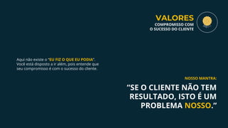 Aqui não existe o “EU FIZ O QUE EU PODIA”.
Você está disposto a ir além, pois entende que
seu compromisso é com o sucesso do cliente.
”SE O CLIENTE NÃO TEM
RESULTADO, ISTO É UM
PROBLEMA NOSSO.”
NOSSO MANTRA:
VALORES
COMPROMISSO COM
O SUCESSO DO CLIENTE
 