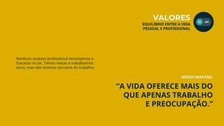 “A VIDA OFERECE MAIS DO
QUE APENAS TRABALHO
E PREOCUPAÇÃO.”
Nenhum sucesso profissional recompensa o
fracasso no lar. Temos metas e trabalhamos
duro, mas não viramos escravos do trabalho.
NOSSO MANTRA:
VALORES
EQUILÍBRIO ENTRE A VIDA
PESSOAL E PROFISSIONAL
 
