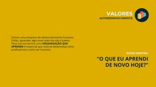 “O QUE EU APRENDI
DE NOVO HOJE?”
Somos uma empresa de desenvolvimento humano.
Então, aprender algo novo todo dia não é balela.
Para nos tornarmos uma ORGANIZAÇÃO QUE
APRENDE é essencial que você se desenvolva como
profissional e como ser humano.
VALORES
AUTODESENVOLVIMENTO
NOSSO MANTRA:
 