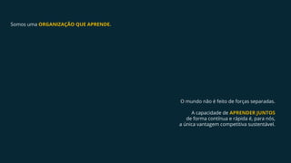 Somos uma ORGANIZAÇÃO QUE APRENDE.
O mundo não é feito de forças separadas.
A capacidade de APRENDER JUNTOS
de forma contínua e rápida é, para nós,
a única vantagem competitiva sustentável.
 