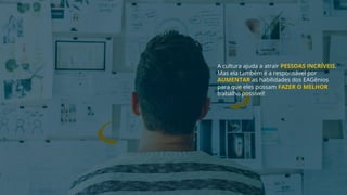 A cultura ajuda a atrair PESSOAS INCRÍVEIS.
Mas ela também é a responsável por
AUMENTAR as habilidades dos EAGênios
para que eles possam FAZER O MELHOR
trabalho possível!
 