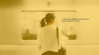O que torna alguém a pessoa certa
para trabalhar no EAG?
 