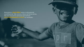 Buscamos o EQUILÍBRIO entre a vida pessoal
e profissional. Não somos a favor de horas extras.
Por isso buscamos pessoas que tenham
ALTA PERFORMANCE E FOCO no resultado.
 