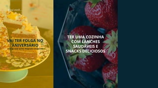 Aqui você...
VAI TER FOLGA NO
ANIVERSÁRIO
(isso se você quiser desgrudar da gente!)
TER UMA COZINHA
COM LANCHES
SAUDÁVEIS E
SNACKS DELICIOSOS
 