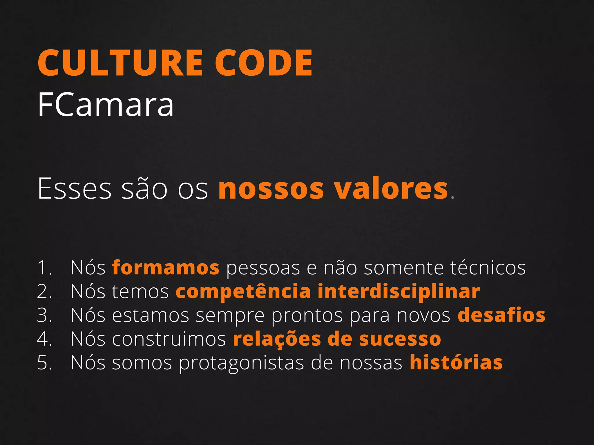 1. Nós formamos pessoas e não somente técnicos
2. Nós temos competência interdisciplinar
3. Nós estamos sempre prontos para novos desafios
4. Nós construimos relações de sucesso
5. Nós somos protagonistas de nossas histórias
CULTURE CODE
FCamara
Esses são os nossos valores.
 