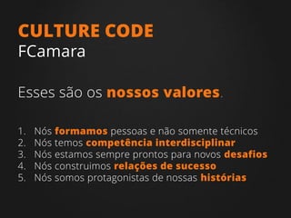 1. Nós formamos pessoas e não somente técnicos
2. Nós temos competência interdisciplinar
3. Nós estamos sempre prontos para novos desafios
4. Nós construimos relações de sucesso
5. Nós somos protagonistas de nossas histórias
CULTURE CODE
FCamara
Esses são os nossos valores.
 