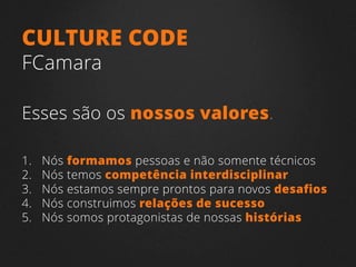 1. Nós formamos pessoas e não somente técnicos
2. Nós temos competência interdisciplinar
3. Nós estamos sempre prontos para novos desafios
4. Nós construimos relações de sucesso
5. Nós somos protagonistas de nossas histórias
CULTURE CODE
FCamara
Esses são os nossos valores.
 