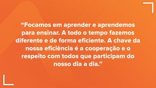 “Focamos em aprender e aprendemos
para ensinar. A todo o tempo fazemos
diferente e de forma eﬁciente. A chave da
nossa eﬁciência é a cooperação e o
respeito com todos que participam do
nosso dia a dia.”
 