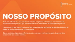 Tudo o que fazemos é por acreditar que existe um grande potencial de crescimento não
explorado nas empresas e que o crescimento é um instrumento de libertação de pessoas.
Desaﬁamos o crescimento com inovações em estratégias, processos, tecnologias e ciência de
dados de fácil aplicação e de forma amigável
Como resultado, fazemos excelentes cursos, eventos e acelerações ágeis, despertando o
crescimento em nossos clientes.
NOSSO PROPÓSITO
[PROPÓSITO:
O que faz não desistir
 