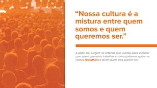 A partir daí, surgem os critérios que usamos para escolher
com quem queremos trabalhar e como podemos ajudar os
nossos Growthers a serem quem eles querem ser.
“Nossa cultura é a
mistura entre quem
somos e quem
queremos ser.”
 