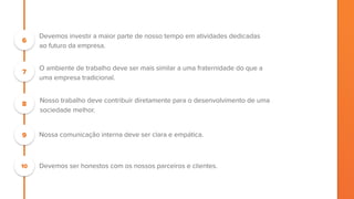 “Focamos em aprender e aprendemos para ensinar.
6
7
Devemos investir a maior parte de nosso tempo em atividades dedicadas
ao futuro da empresa.
O ambiente de trabalho deve ser mais similar a uma fraternidade do que a
uma empresa tradicional.
8
Nosso trabalho deve contribuir diretamente para o desenvolvimento de uma
sociedade melhor.
9 Nossa comunicação interna deve ser clara e empática.
10 Devemos ser honestos com os nossos parceiros e clientes.
 
