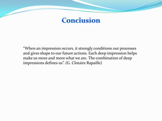 “When an impression occurs, it strongly conditions our processes
and gives shape to our future actions. Each deep impression helps
make us more and more what we are. The combination of deep
impressions defines us”. (G. Clotaire Rapaille)

 
