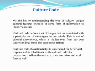 •As the key to understanding the type of culture, unique
cultural features encoded in some form of information to
identify a culture
•Cultural code defines a set of images that are associated with
a particular set of stereotypes in our minds. This is sort of
cultural unconscious, which is hidden even from our own
understanding, but is also seen in our actions
•Cultural code of a nation helps to understand the behavioral
responses of its inhabitants, as the cultural code of a
corporation it self on the related to their executives and work
force as well

 