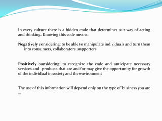 In every culture there is a hidden code that determines our way of acting
and thinking. Knowing this code means:

Negatively considering: to be able to manipulate individuals and turn them
into consumers, collaborators, supporters

Positively considering: to recognize the code and anticipate necessary
services and products that are and/or may give the opportunity for growth
of the individual in society and the environment

The use of this information will depend only on the type of business you are
...

 