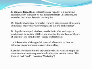 G. Clotaire Rapaille, or Gilbert Clotaire Rapaille, is a marketing
specialist. Born in France, he has a doctorate from La Sorbonne. He
moved to the United States in the early 80s
Dr. Rapaille's technique for market research has grown out of his work
in the areas of psychiatry, psychology, and cultural anthropology
Dr. Rapaille developed his theory on the brain after working as a
psychologist for autistic children and studying Konrad Lorenz ”theory
of Imprints” and John Bowlby ”theory of attachment”
He is known for advising politicians and advertisers on how to
influence people's unconscious decision making.
Rapaille's work identifies the unstated needs and wants of people in a
certain culture or country as cultural archetypes (see the books: “The
Cultural Code” and “7 Secrets of Marketing”)

 