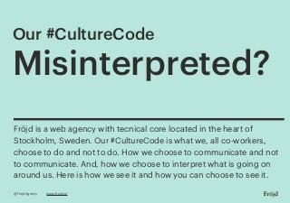 Our #CultureCode
Misinterpreted?
Fröjd is a web agency with tecnical core located in the heart of
Stockholm, Sweden. Our #CultureCode is what we, all co-workers,
choose to do and not to do. How we choose to communicate and not
to communicate. And, how we choose to interpret what is going on
around us. Here is how we see it and how you can choose to see it.
www.frojd.se@FrojdAgency
 