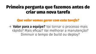Primeira pergunta que fazemos antes de
criar uma nova tarefa
Que valor vamos gerar com esta tarefa?
→ Valor para a equipe? Vai tornar o processo mais
rápido? Mais eﬁcaz? Vai melhorar a manutenção?
Diminuir o tempo de build ou deploy?
 