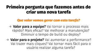 Primeira pergunta que fazemos antes de
criar uma nova tarefa
Que valor vamos gerar com esta tarefa?
→ Valor para a equipe? Vai tornar o processo mais
rápido? Mais eﬁcaz? Vai melhorar a manutenção?
Diminuir o tempo de build ou deploy?
→ Valor para o projeto? Vai aumentar a performance?
Vai trazer mais cliques? Vai tornar mais fácil para o
usuário realizar alguma tarefa?
 
