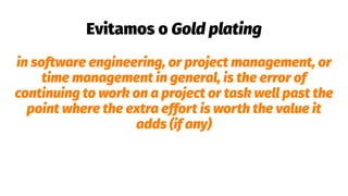 Evitamos o Gold plating
in software engineering, or project management, or
time management in general, is the error of
continuing to work on a project or task well past the
point where the extra effort is worth the value it
adds (if any)
 